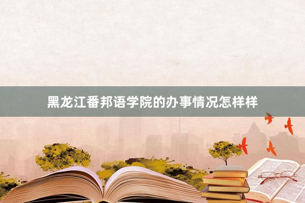黑龙江番邦语学院的办事情况怎样样