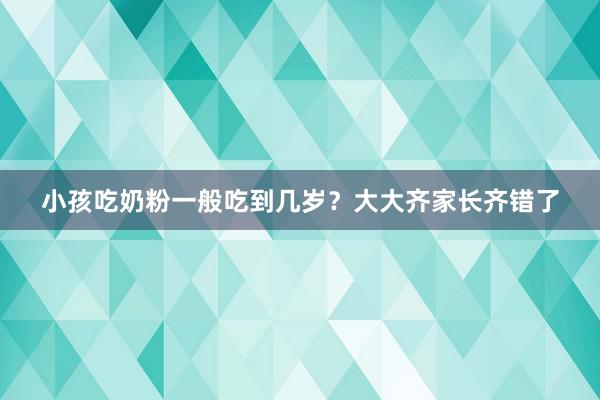 小孩吃奶粉一般吃到几岁？大大齐家长齐错了