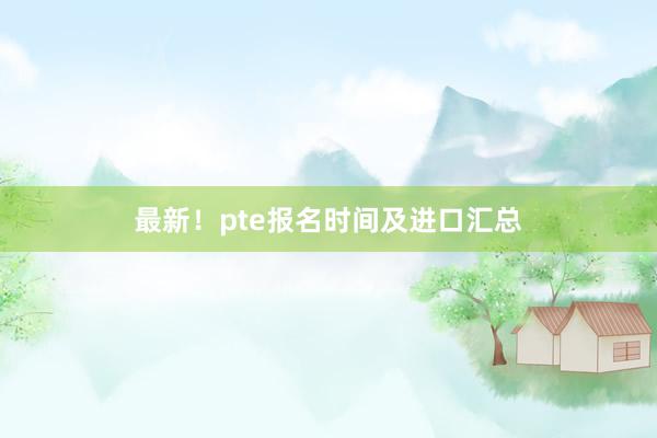 最新！pte报名时间及进口汇总