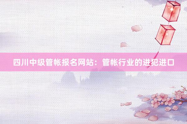 四川中级管帐报名网站：管帐行业的进犯进口