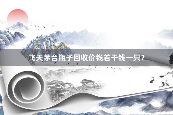 飞天茅台瓶子回收价钱若干钱一只？
